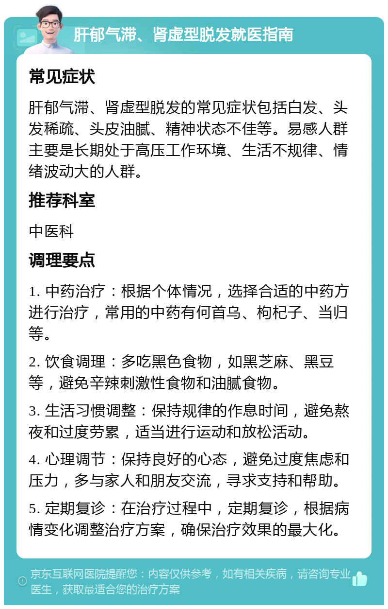 肝郁气滞、肾虚型脱发就医指南 常见症状 肝郁气滞、肾虚型脱发的常见症状包括白发、头发稀疏、头皮油腻、精神状态不佳等。易感人群主要是长期处于高压工作环境、生活不规律、情绪波动大的人群。 推荐科室 中医科 调理要点 1. 中药治疗：根据个体情况，选择合适的中药方进行治疗，常用的中药有何首乌、枸杞子、当归等。 2. 饮食调理：多吃黑色食物，如黑芝麻、黑豆等，避免辛辣刺激性食物和油腻食物。 3. 生活习惯调整：保持规律的作息时间，避免熬夜和过度劳累，适当进行运动和放松活动。 4. 心理调节：保持良好的心态，避免过度焦虑和压力，多与家人和朋友交流，寻求支持和帮助。 5. 定期复诊：在治疗过程中，定期复诊，根据病情变化调整治疗方案，确保治疗效果的最大化。