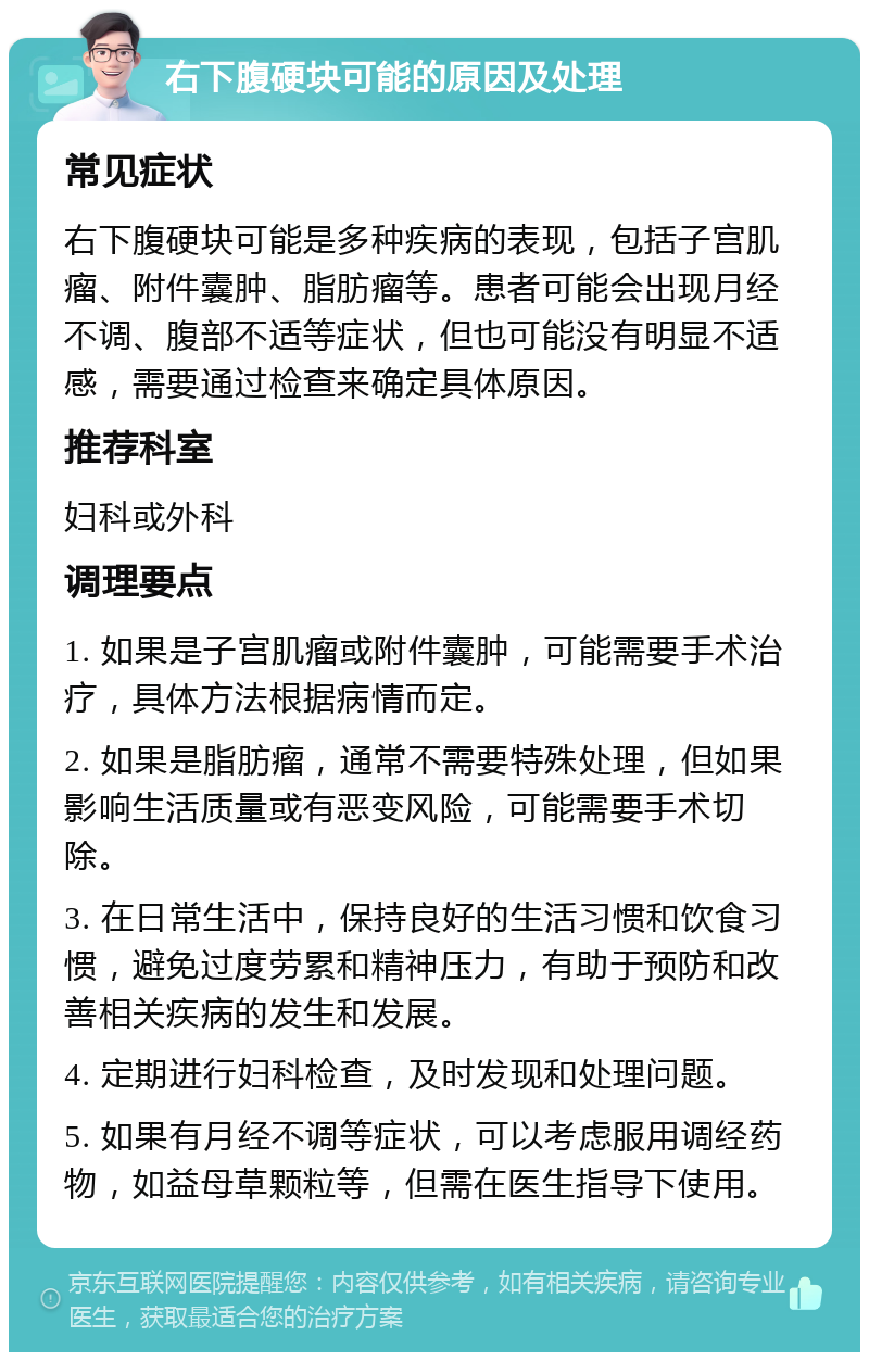 右下腹硬块可能的原因及处理 常见症状 右下腹硬块可能是多种疾病的表现，包括子宫肌瘤、附件囊肿、脂肪瘤等。患者可能会出现月经不调、腹部不适等症状，但也可能没有明显不适感，需要通过检查来确定具体原因。 推荐科室 妇科或外科 调理要点 1. 如果是子宫肌瘤或附件囊肿，可能需要手术治疗，具体方法根据病情而定。 2. 如果是脂肪瘤，通常不需要特殊处理，但如果影响生活质量或有恶变风险，可能需要手术切除。 3. 在日常生活中，保持良好的生活习惯和饮食习惯，避免过度劳累和精神压力，有助于预防和改善相关疾病的发生和发展。 4. 定期进行妇科检查，及时发现和处理问题。 5. 如果有月经不调等症状，可以考虑服用调经药物，如益母草颗粒等，但需在医生指导下使用。