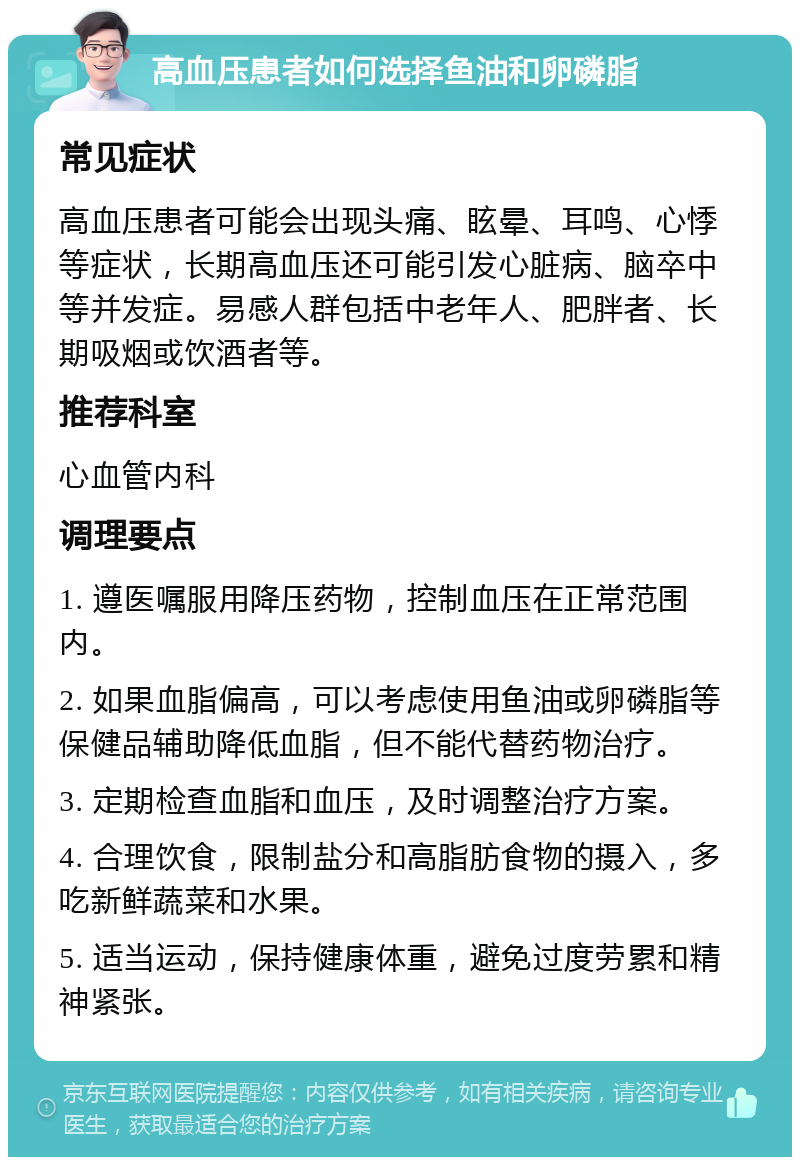 高血压患者如何选择鱼油和卵磷脂 常见症状 高血压患者可能会出现头痛、眩晕、耳鸣、心悸等症状，长期高血压还可能引发心脏病、脑卒中等并发症。易感人群包括中老年人、肥胖者、长期吸烟或饮酒者等。 推荐科室 心血管内科 调理要点 1. 遵医嘱服用降压药物，控制血压在正常范围内。 2. 如果血脂偏高，可以考虑使用鱼油或卵磷脂等保健品辅助降低血脂，但不能代替药物治疗。 3. 定期检查血脂和血压，及时调整治疗方案。 4. 合理饮食，限制盐分和高脂肪食物的摄入，多吃新鲜蔬菜和水果。 5. 适当运动，保持健康体重，避免过度劳累和精神紧张。