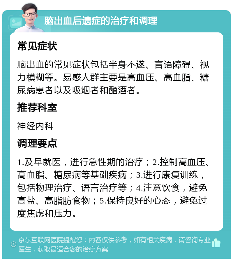 脑出血后遗症的治疗和调理 常见症状 脑出血的常见症状包括半身不遂、言语障碍、视力模糊等。易感人群主要是高血压、高血脂、糖尿病患者以及吸烟者和酗酒者。 推荐科室 神经内科 调理要点 1.及早就医，进行急性期的治疗；2.控制高血压、高血脂、糖尿病等基础疾病；3.进行康复训练，包括物理治疗、语言治疗等；4.注意饮食，避免高盐、高脂肪食物；5.保持良好的心态，避免过度焦虑和压力。