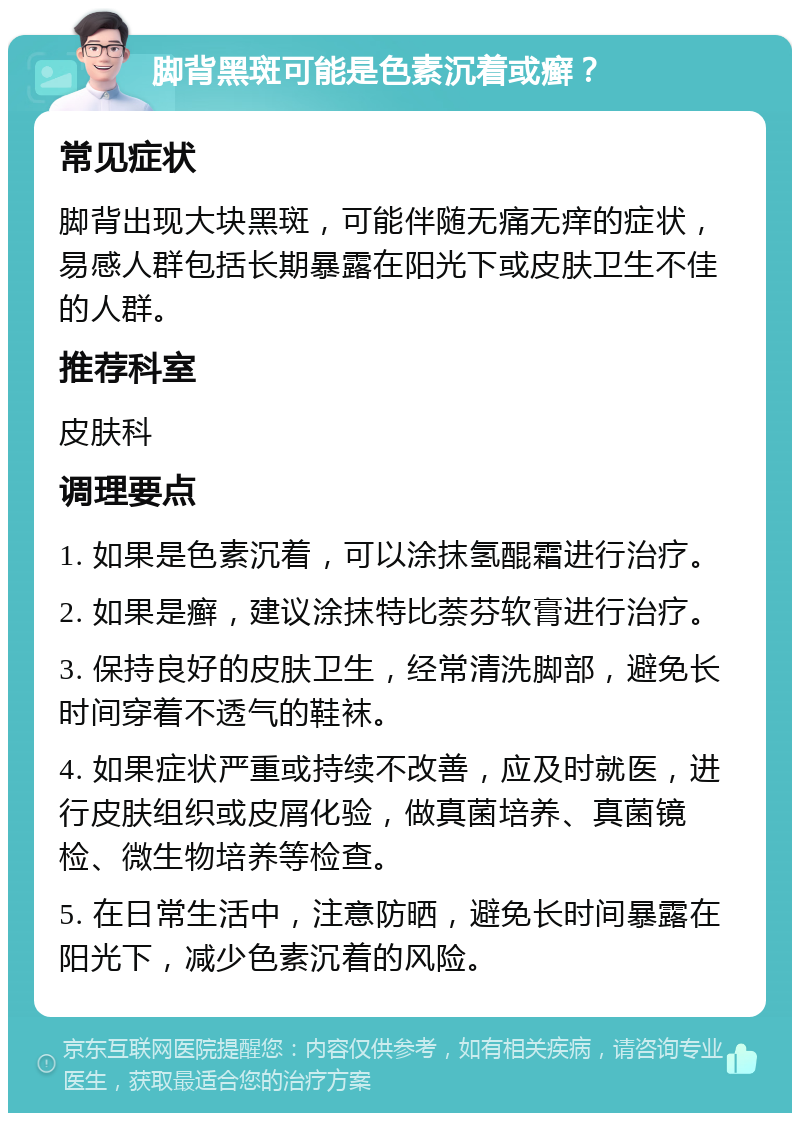 脚背黑斑可能是色素沉着或癣？ 常见症状 脚背出现大块黑斑，可能伴随无痛无痒的症状，易感人群包括长期暴露在阳光下或皮肤卫生不佳的人群。 推荐科室 皮肤科 调理要点 1. 如果是色素沉着，可以涂抹氢醌霜进行治疗。 2. 如果是癣，建议涂抹特比萘芬软膏进行治疗。 3. 保持良好的皮肤卫生，经常清洗脚部，避免长时间穿着不透气的鞋袜。 4. 如果症状严重或持续不改善，应及时就医，进行皮肤组织或皮屑化验，做真菌培养、真菌镜检、微生物培养等检查。 5. 在日常生活中，注意防晒，避免长时间暴露在阳光下，减少色素沉着的风险。