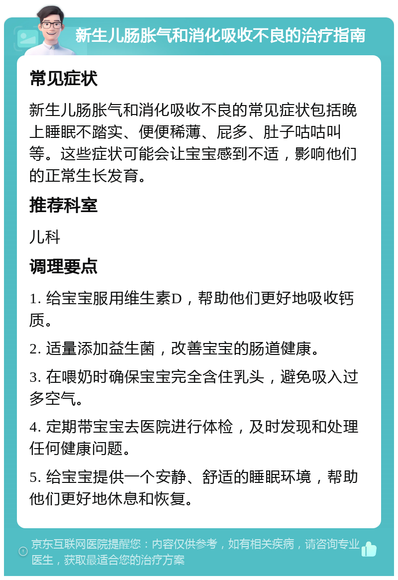 新生儿肠胀气和消化吸收不良的治疗指南 常见症状 新生儿肠胀气和消化吸收不良的常见症状包括晚上睡眠不踏实、便便稀薄、屁多、肚子咕咕叫等。这些症状可能会让宝宝感到不适，影响他们的正常生长发育。 推荐科室 儿科 调理要点 1. 给宝宝服用维生素D，帮助他们更好地吸收钙质。 2. 适量添加益生菌，改善宝宝的肠道健康。 3. 在喂奶时确保宝宝完全含住乳头，避免吸入过多空气。 4. 定期带宝宝去医院进行体检，及时发现和处理任何健康问题。 5. 给宝宝提供一个安静、舒适的睡眠环境，帮助他们更好地休息和恢复。