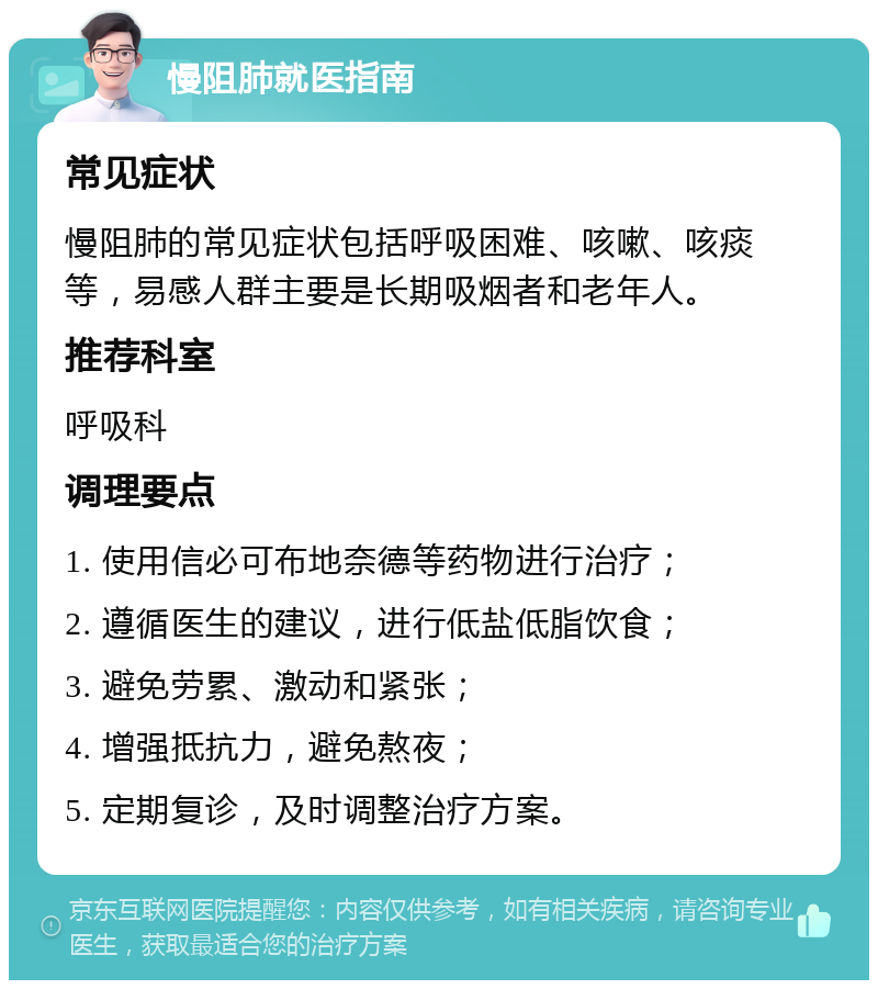 慢阻肺就医指南 常见症状 慢阻肺的常见症状包括呼吸困难、咳嗽、咳痰等，易感人群主要是长期吸烟者和老年人。 推荐科室 呼吸科 调理要点 1. 使用信必可布地奈德等药物进行治疗； 2. 遵循医生的建议，进行低盐低脂饮食； 3. 避免劳累、激动和紧张； 4. 增强抵抗力，避免熬夜； 5. 定期复诊，及时调整治疗方案。