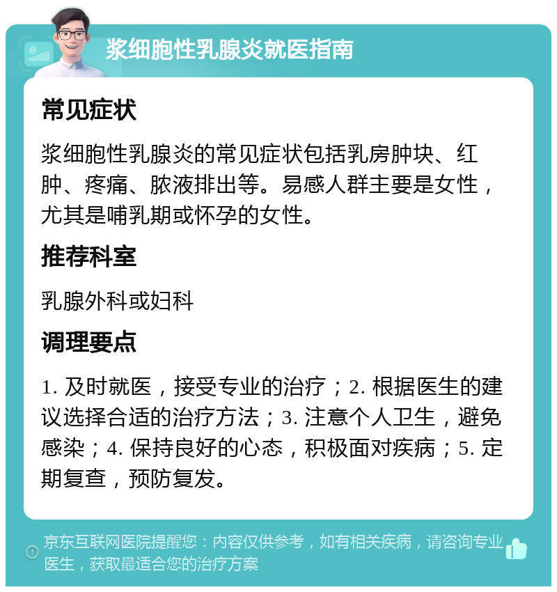 浆细胞性乳腺炎就医指南 常见症状 浆细胞性乳腺炎的常见症状包括乳房肿块、红肿、疼痛、脓液排出等。易感人群主要是女性，尤其是哺乳期或怀孕的女性。 推荐科室 乳腺外科或妇科 调理要点 1. 及时就医，接受专业的治疗；2. 根据医生的建议选择合适的治疗方法；3. 注意个人卫生，避免感染；4. 保持良好的心态，积极面对疾病；5. 定期复查，预防复发。