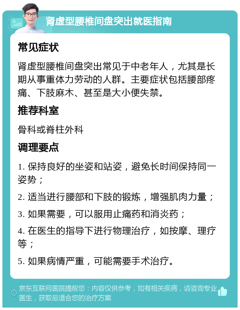 肾虚型腰椎间盘突出就医指南 常见症状 肾虚型腰椎间盘突出常见于中老年人，尤其是长期从事重体力劳动的人群。主要症状包括腰部疼痛、下肢麻木、甚至是大小便失禁。 推荐科室 骨科或脊柱外科 调理要点 1. 保持良好的坐姿和站姿，避免长时间保持同一姿势； 2. 适当进行腰部和下肢的锻炼，增强肌肉力量； 3. 如果需要，可以服用止痛药和消炎药； 4. 在医生的指导下进行物理治疗，如按摩、理疗等； 5. 如果病情严重，可能需要手术治疗。