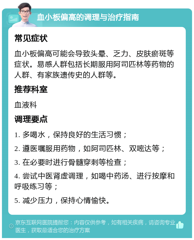 血小板偏高的调理与治疗指南 常见症状 血小板偏高可能会导致头晕、乏力、皮肤瘀斑等症状。易感人群包括长期服用阿司匹林等药物的人群、有家族遗传史的人群等。 推荐科室 血液科 调理要点 1. 多喝水，保持良好的生活习惯； 2. 遵医嘱服用药物，如阿司匹林、双嘧达等； 3. 在必要时进行骨髓穿刺等检查； 4. 尝试中医肾虚调理，如喝中药汤、进行按摩和呼吸练习等； 5. 减少压力，保持心情愉快。