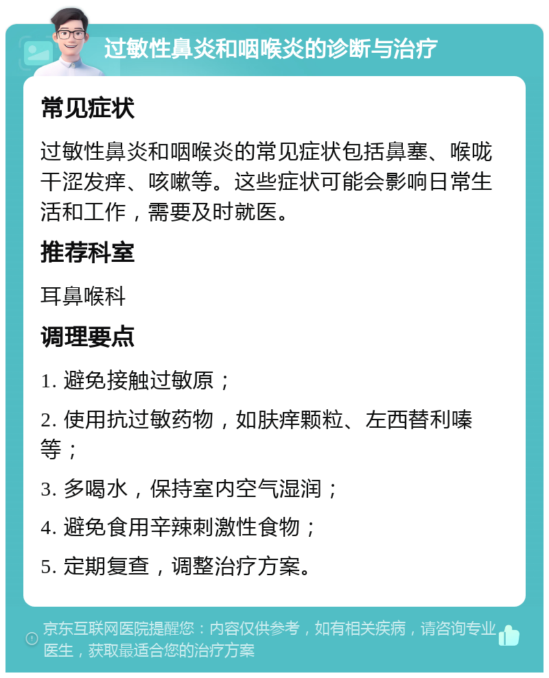 过敏性鼻炎和咽喉炎的诊断与治疗 常见症状 过敏性鼻炎和咽喉炎的常见症状包括鼻塞、喉咙干涩发痒、咳嗽等。这些症状可能会影响日常生活和工作，需要及时就医。 推荐科室 耳鼻喉科 调理要点 1. 避免接触过敏原； 2. 使用抗过敏药物，如肤痒颗粒、左西替利嗪等； 3. 多喝水，保持室内空气湿润； 4. 避免食用辛辣刺激性食物； 5. 定期复查，调整治疗方案。