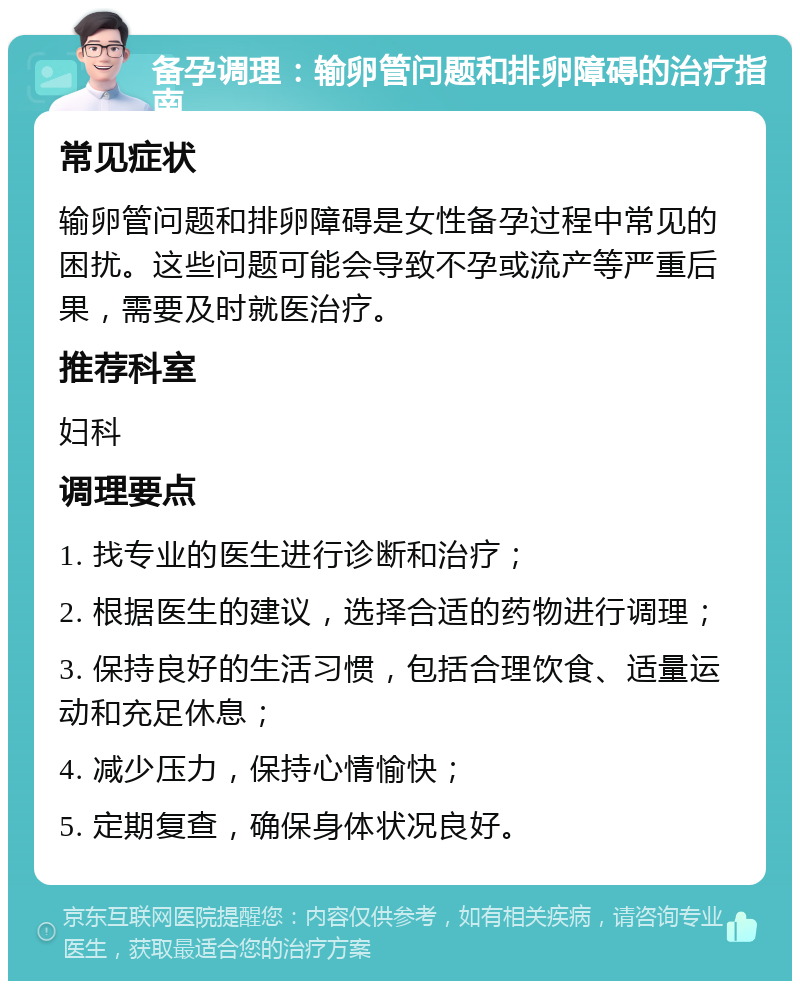 备孕调理：输卵管问题和排卵障碍的治疗指南 常见症状 输卵管问题和排卵障碍是女性备孕过程中常见的困扰。这些问题可能会导致不孕或流产等严重后果，需要及时就医治疗。 推荐科室 妇科 调理要点 1. 找专业的医生进行诊断和治疗； 2. 根据医生的建议，选择合适的药物进行调理； 3. 保持良好的生活习惯，包括合理饮食、适量运动和充足休息； 4. 减少压力，保持心情愉快； 5. 定期复查，确保身体状况良好。