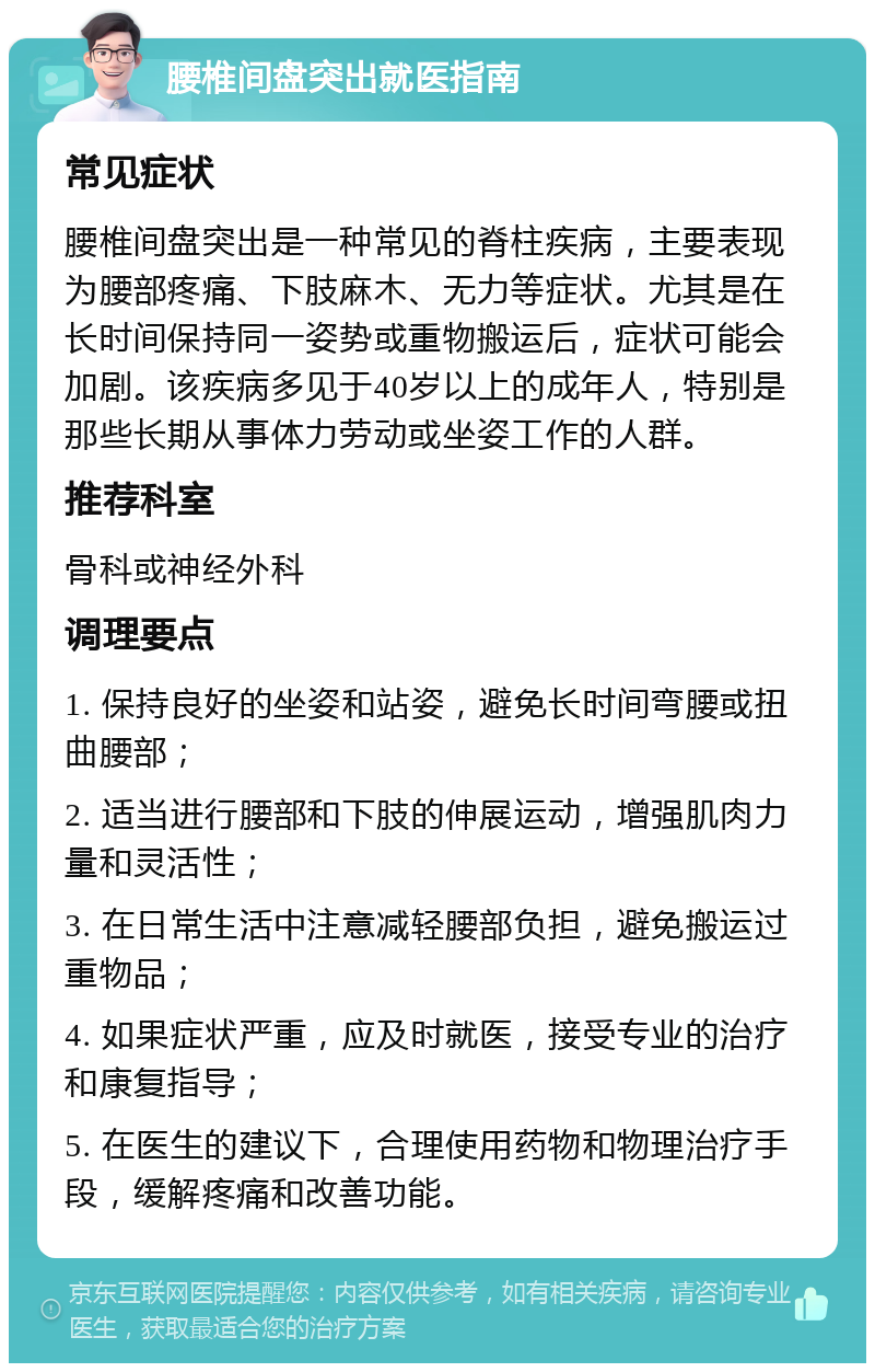 腰椎间盘突出就医指南 常见症状 腰椎间盘突出是一种常见的脊柱疾病，主要表现为腰部疼痛、下肢麻木、无力等症状。尤其是在长时间保持同一姿势或重物搬运后，症状可能会加剧。该疾病多见于40岁以上的成年人，特别是那些长期从事体力劳动或坐姿工作的人群。 推荐科室 骨科或神经外科 调理要点 1. 保持良好的坐姿和站姿，避免长时间弯腰或扭曲腰部； 2. 适当进行腰部和下肢的伸展运动，增强肌肉力量和灵活性； 3. 在日常生活中注意减轻腰部负担，避免搬运过重物品； 4. 如果症状严重，应及时就医，接受专业的治疗和康复指导； 5. 在医生的建议下，合理使用药物和物理治疗手段，缓解疼痛和改善功能。