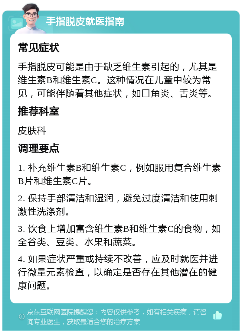 手指脱皮就医指南 常见症状 手指脱皮可能是由于缺乏维生素引起的，尤其是维生素B和维生素C。这种情况在儿童中较为常见，可能伴随着其他症状，如口角炎、舌炎等。 推荐科室 皮肤科 调理要点 1. 补充维生素B和维生素C，例如服用复合维生素B片和维生素C片。 2. 保持手部清洁和湿润，避免过度清洁和使用刺激性洗涤剂。 3. 饮食上增加富含维生素B和维生素C的食物，如全谷类、豆类、水果和蔬菜。 4. 如果症状严重或持续不改善，应及时就医并进行微量元素检查，以确定是否存在其他潜在的健康问题。