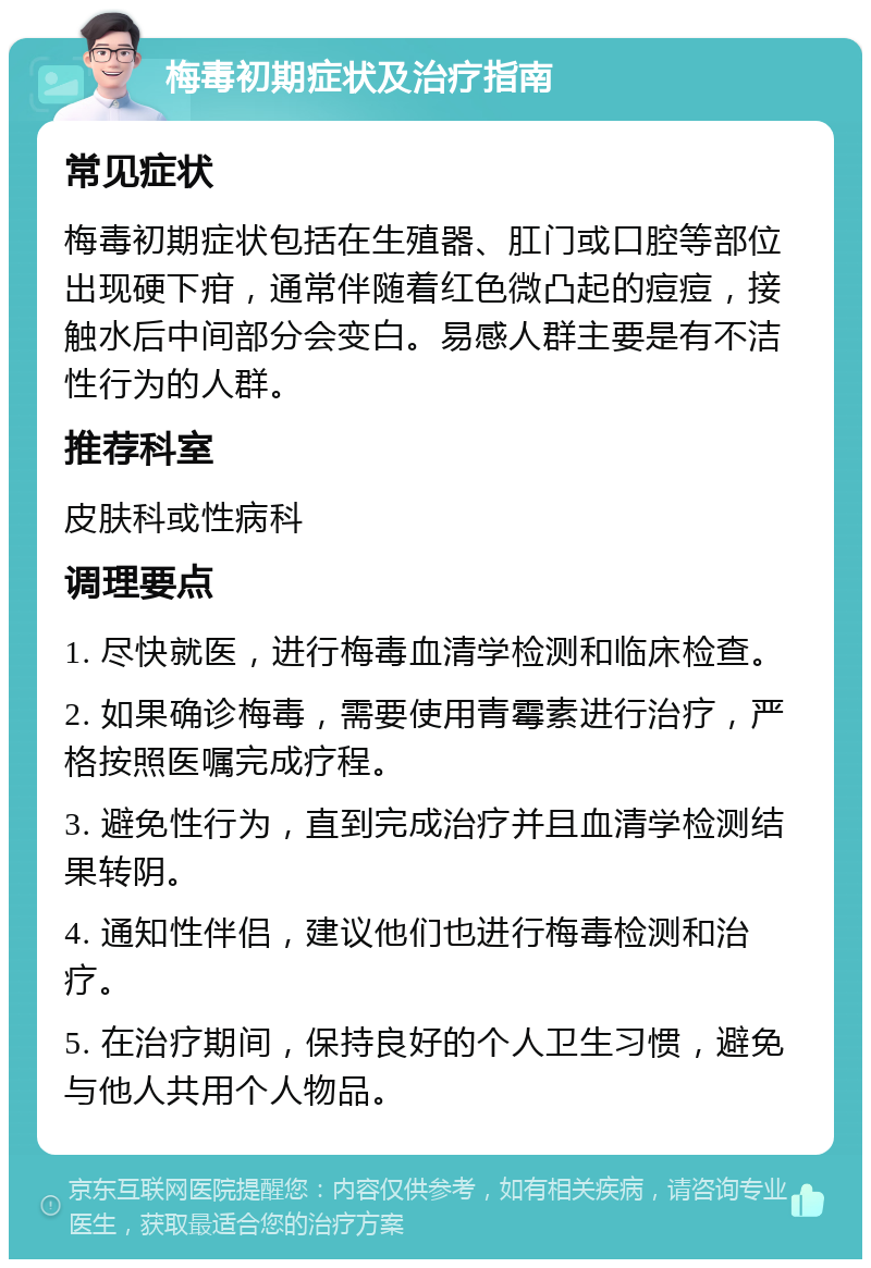 梅毒初期症状及治疗指南 常见症状 梅毒初期症状包括在生殖器、肛门或口腔等部位出现硬下疳，通常伴随着红色微凸起的痘痘，接触水后中间部分会变白。易感人群主要是有不洁性行为的人群。 推荐科室 皮肤科或性病科 调理要点 1. 尽快就医，进行梅毒血清学检测和临床检查。 2. 如果确诊梅毒，需要使用青霉素进行治疗，严格按照医嘱完成疗程。 3. 避免性行为，直到完成治疗并且血清学检测结果转阴。 4. 通知性伴侣，建议他们也进行梅毒检测和治疗。 5. 在治疗期间，保持良好的个人卫生习惯，避免与他人共用个人物品。