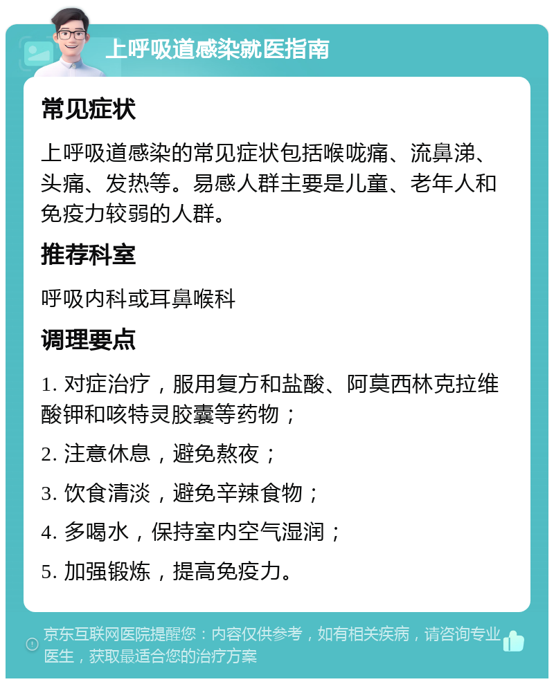 上呼吸道感染就医指南 常见症状 上呼吸道感染的常见症状包括喉咙痛、流鼻涕、头痛、发热等。易感人群主要是儿童、老年人和免疫力较弱的人群。 推荐科室 呼吸内科或耳鼻喉科 调理要点 1. 对症治疗，服用复方和盐酸、阿莫西林克拉维酸钾和咳特灵胶囊等药物； 2. 注意休息，避免熬夜； 3. 饮食清淡，避免辛辣食物； 4. 多喝水，保持室内空气湿润； 5. 加强锻炼，提高免疫力。