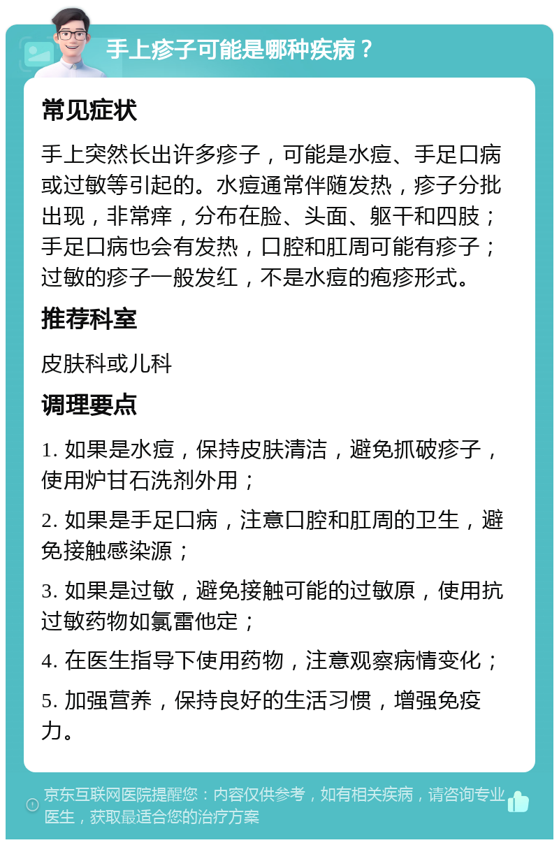 手上疹子可能是哪种疾病？ 常见症状 手上突然长出许多疹子，可能是水痘、手足口病或过敏等引起的。水痘通常伴随发热，疹子分批出现，非常痒，分布在脸、头面、躯干和四肢；手足口病也会有发热，口腔和肛周可能有疹子；过敏的疹子一般发红，不是水痘的疱疹形式。 推荐科室 皮肤科或儿科 调理要点 1. 如果是水痘，保持皮肤清洁，避免抓破疹子，使用炉甘石洗剂外用； 2. 如果是手足口病，注意口腔和肛周的卫生，避免接触感染源； 3. 如果是过敏，避免接触可能的过敏原，使用抗过敏药物如氯雷他定； 4. 在医生指导下使用药物，注意观察病情变化； 5. 加强营养，保持良好的生活习惯，增强免疫力。