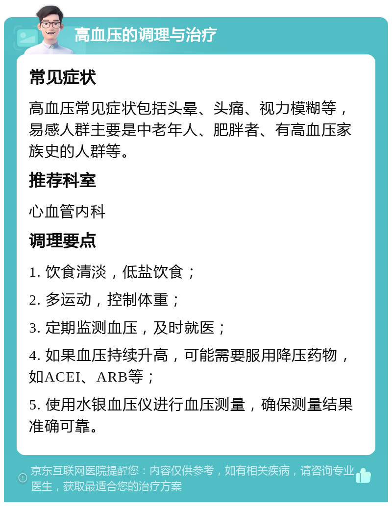 高血压的调理与治疗 常见症状 高血压常见症状包括头晕、头痛、视力模糊等，易感人群主要是中老年人、肥胖者、有高血压家族史的人群等。 推荐科室 心血管内科 调理要点 1. 饮食清淡，低盐饮食； 2. 多运动，控制体重； 3. 定期监测血压，及时就医； 4. 如果血压持续升高，可能需要服用降压药物，如ACEI、ARB等； 5. 使用水银血压仪进行血压测量，确保测量结果准确可靠。