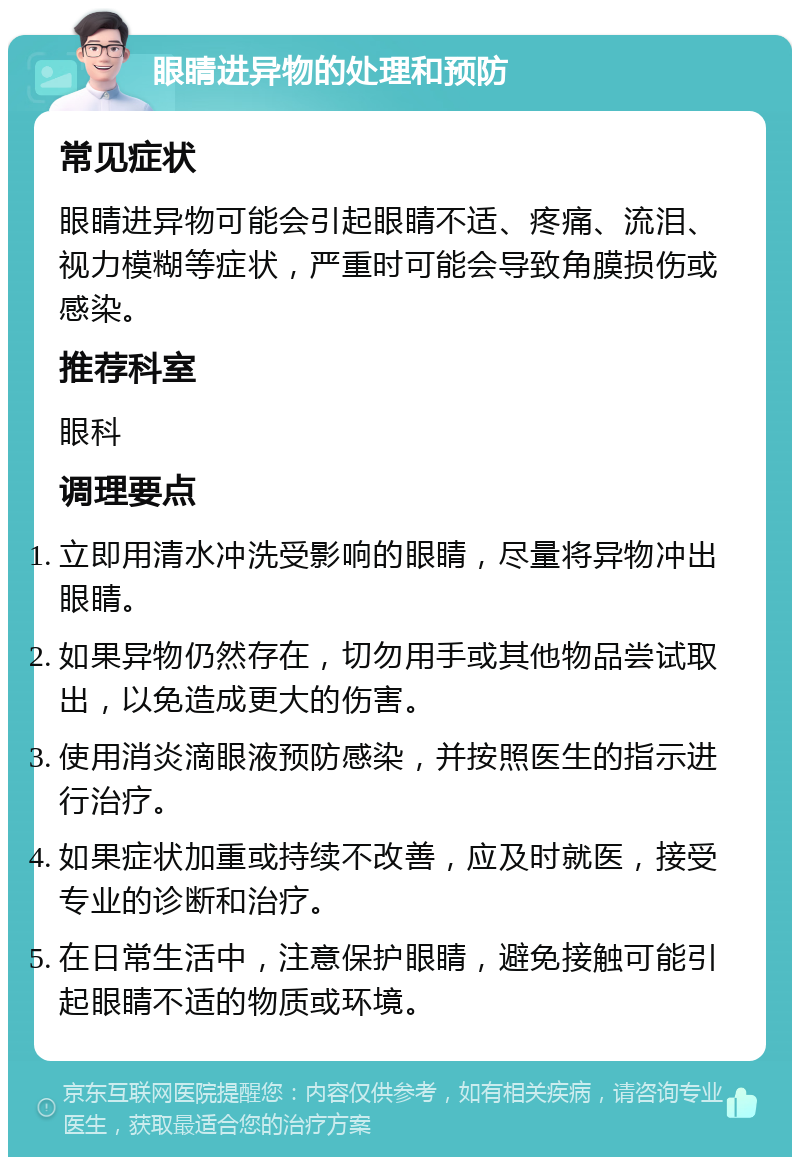 眼睛进异物的处理和预防 常见症状 眼睛进异物可能会引起眼睛不适、疼痛、流泪、视力模糊等症状，严重时可能会导致角膜损伤或感染。 推荐科室 眼科 调理要点 立即用清水冲洗受影响的眼睛，尽量将异物冲出眼睛。 如果异物仍然存在，切勿用手或其他物品尝试取出，以免造成更大的伤害。 使用消炎滴眼液预防感染，并按照医生的指示进行治疗。 如果症状加重或持续不改善，应及时就医，接受专业的诊断和治疗。 在日常生活中，注意保护眼睛，避免接触可能引起眼睛不适的物质或环境。