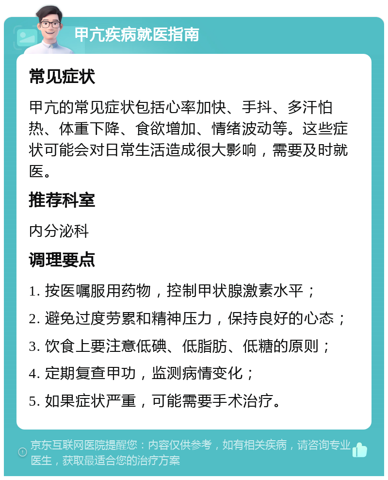 甲亢疾病就医指南 常见症状 甲亢的常见症状包括心率加快、手抖、多汗怕热、体重下降、食欲增加、情绪波动等。这些症状可能会对日常生活造成很大影响，需要及时就医。 推荐科室 内分泌科 调理要点 1. 按医嘱服用药物，控制甲状腺激素水平； 2. 避免过度劳累和精神压力，保持良好的心态； 3. 饮食上要注意低碘、低脂肪、低糖的原则； 4. 定期复查甲功，监测病情变化； 5. 如果症状严重，可能需要手术治疗。