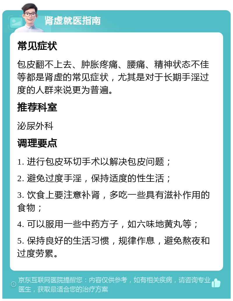 肾虚就医指南 常见症状 包皮翻不上去、肿胀疼痛、腰痛、精神状态不佳等都是肾虚的常见症状，尤其是对于长期手淫过度的人群来说更为普遍。 推荐科室 泌尿外科 调理要点 1. 进行包皮环切手术以解决包皮问题； 2. 避免过度手淫，保持适度的性生活； 3. 饮食上要注意补肾，多吃一些具有滋补作用的食物； 4. 可以服用一些中药方子，如六味地黄丸等； 5. 保持良好的生活习惯，规律作息，避免熬夜和过度劳累。