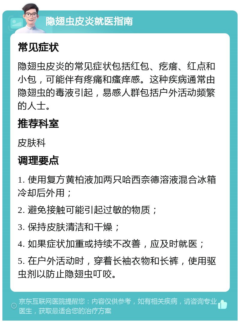 隐翅虫皮炎就医指南 常见症状 隐翅虫皮炎的常见症状包括红包、疙瘩、红点和小包，可能伴有疼痛和瘙痒感。这种疾病通常由隐翅虫的毒液引起，易感人群包括户外活动频繁的人士。 推荐科室 皮肤科 调理要点 1. 使用复方黄柏液加两只哈西奈德溶液混合冰箱冷却后外用； 2. 避免接触可能引起过敏的物质； 3. 保持皮肤清洁和干燥； 4. 如果症状加重或持续不改善，应及时就医； 5. 在户外活动时，穿着长袖衣物和长裤，使用驱虫剂以防止隐翅虫叮咬。