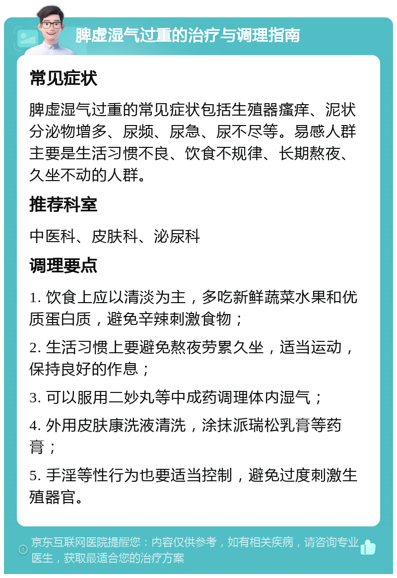 脾虚湿气过重的治疗与调理指南 常见症状 脾虚湿气过重的常见症状包括生殖器瘙痒、泥状分泌物增多、尿频、尿急、尿不尽等。易感人群主要是生活习惯不良、饮食不规律、长期熬夜、久坐不动的人群。 推荐科室 中医科、皮肤科、泌尿科 调理要点 1. 饮食上应以清淡为主，多吃新鲜蔬菜水果和优质蛋白质，避免辛辣刺激食物； 2. 生活习惯上要避免熬夜劳累久坐，适当运动，保持良好的作息； 3. 可以服用二妙丸等中成药调理体内湿气； 4. 外用皮肤康洗液清洗，涂抹派瑞松乳膏等药膏； 5. 手淫等性行为也要适当控制，避免过度刺激生殖器官。