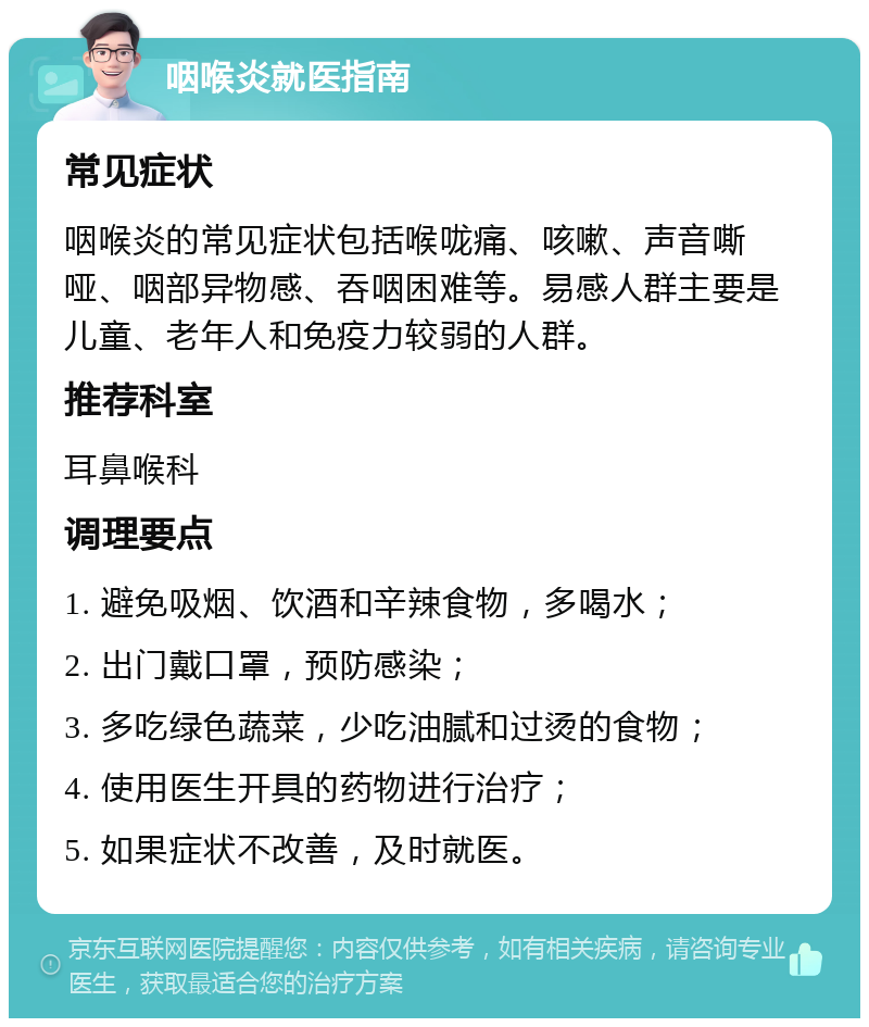 咽喉炎就医指南 常见症状 咽喉炎的常见症状包括喉咙痛、咳嗽、声音嘶哑、咽部异物感、吞咽困难等。易感人群主要是儿童、老年人和免疫力较弱的人群。 推荐科室 耳鼻喉科 调理要点 1. 避免吸烟、饮酒和辛辣食物，多喝水； 2. 出门戴口罩，预防感染； 3. 多吃绿色蔬菜，少吃油腻和过烫的食物； 4. 使用医生开具的药物进行治疗； 5. 如果症状不改善，及时就医。