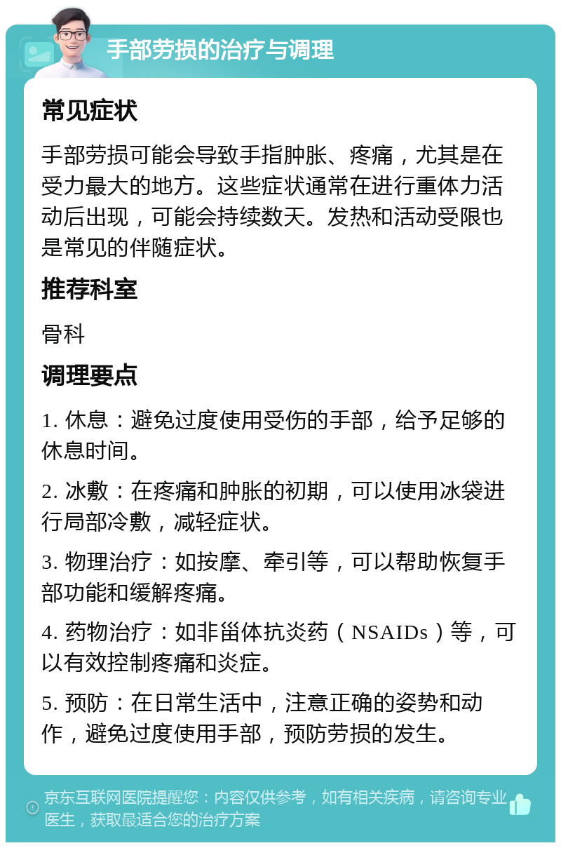 手部劳损的治疗与调理 常见症状 手部劳损可能会导致手指肿胀、疼痛，尤其是在受力最大的地方。这些症状通常在进行重体力活动后出现，可能会持续数天。发热和活动受限也是常见的伴随症状。 推荐科室 骨科 调理要点 1. 休息：避免过度使用受伤的手部，给予足够的休息时间。 2. 冰敷：在疼痛和肿胀的初期，可以使用冰袋进行局部冷敷，减轻症状。 3. 物理治疗：如按摩、牵引等，可以帮助恢复手部功能和缓解疼痛。 4. 药物治疗：如非甾体抗炎药（NSAIDs）等，可以有效控制疼痛和炎症。 5. 预防：在日常生活中，注意正确的姿势和动作，避免过度使用手部，预防劳损的发生。