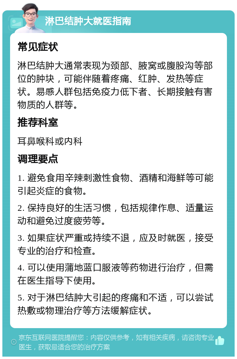 淋巴结肿大就医指南 常见症状 淋巴结肿大通常表现为颈部、腋窝或腹股沟等部位的肿块，可能伴随着疼痛、红肿、发热等症状。易感人群包括免疫力低下者、长期接触有害物质的人群等。 推荐科室 耳鼻喉科或内科 调理要点 1. 避免食用辛辣刺激性食物、酒精和海鲜等可能引起炎症的食物。 2. 保持良好的生活习惯，包括规律作息、适量运动和避免过度疲劳等。 3. 如果症状严重或持续不退，应及时就医，接受专业的治疗和检查。 4. 可以使用蒲地蓝口服液等药物进行治疗，但需在医生指导下使用。 5. 对于淋巴结肿大引起的疼痛和不适，可以尝试热敷或物理治疗等方法缓解症状。