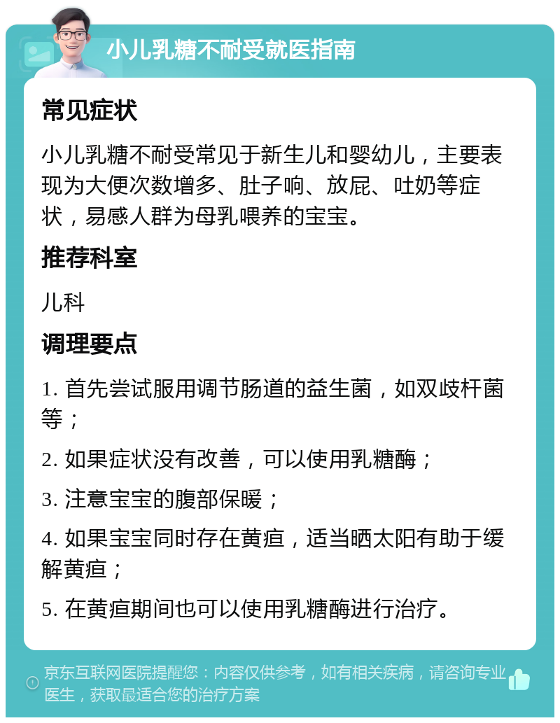 小儿乳糖不耐受就医指南 常见症状 小儿乳糖不耐受常见于新生儿和婴幼儿，主要表现为大便次数增多、肚子响、放屁、吐奶等症状，易感人群为母乳喂养的宝宝。 推荐科室 儿科 调理要点 1. 首先尝试服用调节肠道的益生菌，如双歧杆菌等； 2. 如果症状没有改善，可以使用乳糖酶； 3. 注意宝宝的腹部保暖； 4. 如果宝宝同时存在黄疸，适当晒太阳有助于缓解黄疸； 5. 在黄疸期间也可以使用乳糖酶进行治疗。