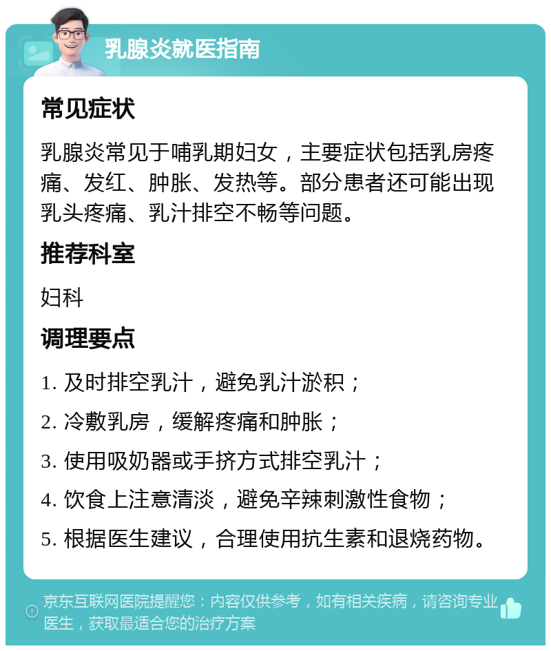 乳腺炎就医指南 常见症状 乳腺炎常见于哺乳期妇女，主要症状包括乳房疼痛、发红、肿胀、发热等。部分患者还可能出现乳头疼痛、乳汁排空不畅等问题。 推荐科室 妇科 调理要点 1. 及时排空乳汁，避免乳汁淤积； 2. 冷敷乳房，缓解疼痛和肿胀； 3. 使用吸奶器或手挤方式排空乳汁； 4. 饮食上注意清淡，避免辛辣刺激性食物； 5. 根据医生建议，合理使用抗生素和退烧药物。