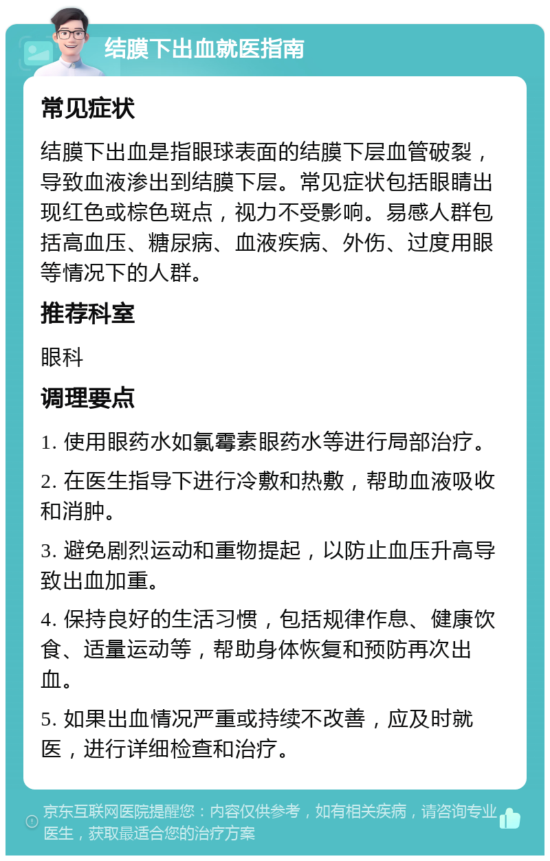 结膜下出血就医指南 常见症状 结膜下出血是指眼球表面的结膜下层血管破裂，导致血液渗出到结膜下层。常见症状包括眼睛出现红色或棕色斑点，视力不受影响。易感人群包括高血压、糖尿病、血液疾病、外伤、过度用眼等情况下的人群。 推荐科室 眼科 调理要点 1. 使用眼药水如氯霉素眼药水等进行局部治疗。 2. 在医生指导下进行冷敷和热敷，帮助血液吸收和消肿。 3. 避免剧烈运动和重物提起，以防止血压升高导致出血加重。 4. 保持良好的生活习惯，包括规律作息、健康饮食、适量运动等，帮助身体恢复和预防再次出血。 5. 如果出血情况严重或持续不改善，应及时就医，进行详细检查和治疗。