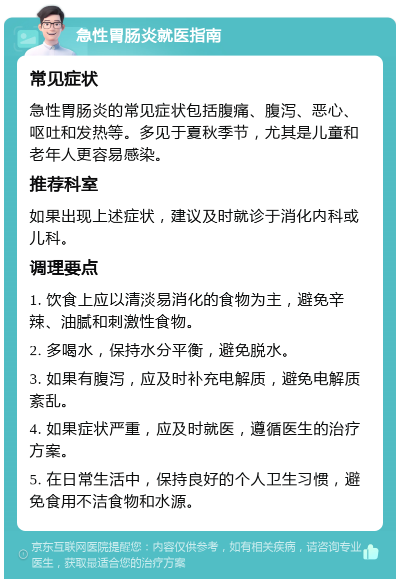 急性胃肠炎就医指南 常见症状 急性胃肠炎的常见症状包括腹痛、腹泻、恶心、呕吐和发热等。多见于夏秋季节，尤其是儿童和老年人更容易感染。 推荐科室 如果出现上述症状，建议及时就诊于消化内科或儿科。 调理要点 1. 饮食上应以清淡易消化的食物为主，避免辛辣、油腻和刺激性食物。 2. 多喝水，保持水分平衡，避免脱水。 3. 如果有腹泻，应及时补充电解质，避免电解质紊乱。 4. 如果症状严重，应及时就医，遵循医生的治疗方案。 5. 在日常生活中，保持良好的个人卫生习惯，避免食用不洁食物和水源。