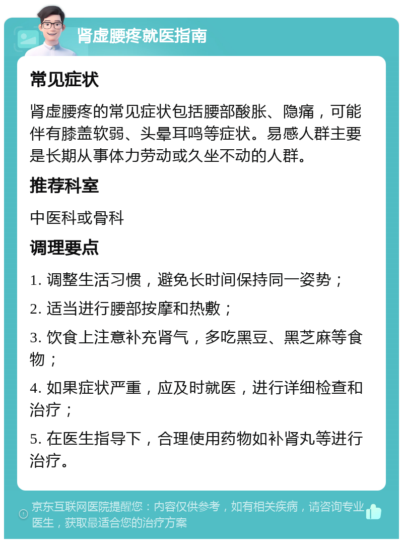 肾虚腰疼就医指南 常见症状 肾虚腰疼的常见症状包括腰部酸胀、隐痛，可能伴有膝盖软弱、头晕耳鸣等症状。易感人群主要是长期从事体力劳动或久坐不动的人群。 推荐科室 中医科或骨科 调理要点 1. 调整生活习惯，避免长时间保持同一姿势； 2. 适当进行腰部按摩和热敷； 3. 饮食上注意补充肾气，多吃黑豆、黑芝麻等食物； 4. 如果症状严重，应及时就医，进行详细检查和治疗； 5. 在医生指导下，合理使用药物如补肾丸等进行治疗。