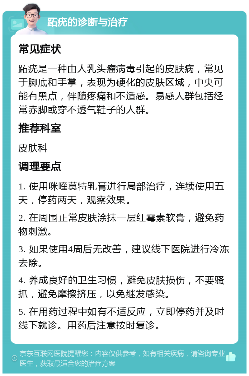 跖疣的诊断与治疗 常见症状 跖疣是一种由人乳头瘤病毒引起的皮肤病，常见于脚底和手掌，表现为硬化的皮肤区域，中央可能有黑点，伴随疼痛和不适感。易感人群包括经常赤脚或穿不透气鞋子的人群。 推荐科室 皮肤科 调理要点 1. 使用咪喹莫特乳膏进行局部治疗，连续使用五天，停药两天，观察效果。 2. 在周围正常皮肤涂抹一层红霉素软膏，避免药物刺激。 3. 如果使用4周后无改善，建议线下医院进行冷冻去除。 4. 养成良好的卫生习惯，避免皮肤损伤，不要骚抓，避免摩擦挤压，以免继发感染。 5. 在用药过程中如有不适反应，立即停药并及时线下就诊。用药后注意按时复诊。