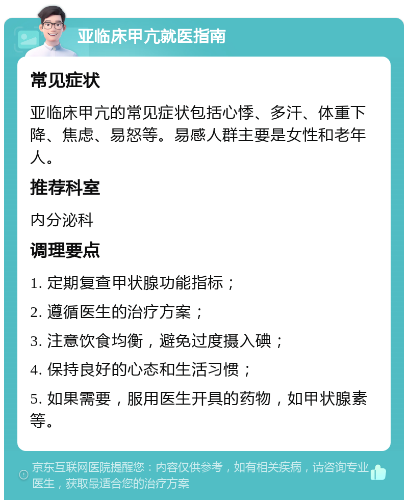 亚临床甲亢就医指南 常见症状 亚临床甲亢的常见症状包括心悸、多汗、体重下降、焦虑、易怒等。易感人群主要是女性和老年人。 推荐科室 内分泌科 调理要点 1. 定期复查甲状腺功能指标； 2. 遵循医生的治疗方案； 3. 注意饮食均衡，避免过度摄入碘； 4. 保持良好的心态和生活习惯； 5. 如果需要，服用医生开具的药物，如甲状腺素等。