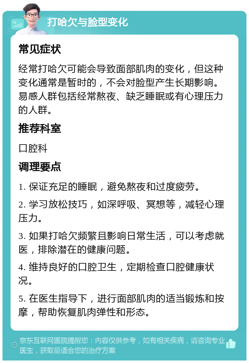 打哈欠与脸型变化 常见症状 经常打哈欠可能会导致面部肌肉的变化，但这种变化通常是暂时的，不会对脸型产生长期影响。易感人群包括经常熬夜、缺乏睡眠或有心理压力的人群。 推荐科室 口腔科 调理要点 1. 保证充足的睡眠，避免熬夜和过度疲劳。 2. 学习放松技巧，如深呼吸、冥想等，减轻心理压力。 3. 如果打哈欠频繁且影响日常生活，可以考虑就医，排除潜在的健康问题。 4. 维持良好的口腔卫生，定期检查口腔健康状况。 5. 在医生指导下，进行面部肌肉的适当锻炼和按摩，帮助恢复肌肉弹性和形态。