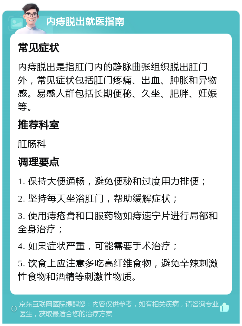 内痔脱出就医指南 常见症状 内痔脱出是指肛门内的静脉曲张组织脱出肛门外，常见症状包括肛门疼痛、出血、肿胀和异物感。易感人群包括长期便秘、久坐、肥胖、妊娠等。 推荐科室 肛肠科 调理要点 1. 保持大便通畅，避免便秘和过度用力排便； 2. 坚持每天坐浴肛门，帮助缓解症状； 3. 使用痔疮膏和口服药物如痔速宁片进行局部和全身治疗； 4. 如果症状严重，可能需要手术治疗； 5. 饮食上应注意多吃高纤维食物，避免辛辣刺激性食物和酒精等刺激性物质。