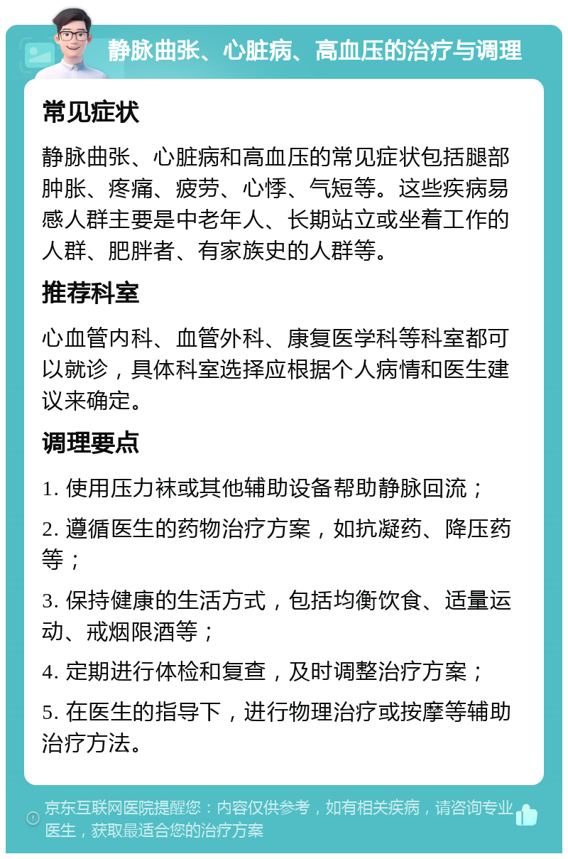 静脉曲张、心脏病、高血压的治疗与调理 常见症状 静脉曲张、心脏病和高血压的常见症状包括腿部肿胀、疼痛、疲劳、心悸、气短等。这些疾病易感人群主要是中老年人、长期站立或坐着工作的人群、肥胖者、有家族史的人群等。 推荐科室 心血管内科、血管外科、康复医学科等科室都可以就诊，具体科室选择应根据个人病情和医生建议来确定。 调理要点 1. 使用压力袜或其他辅助设备帮助静脉回流； 2. 遵循医生的药物治疗方案，如抗凝药、降压药等； 3. 保持健康的生活方式，包括均衡饮食、适量运动、戒烟限酒等； 4. 定期进行体检和复查，及时调整治疗方案； 5. 在医生的指导下，进行物理治疗或按摩等辅助治疗方法。