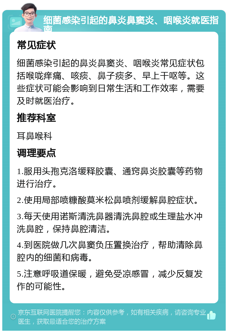 细菌感染引起的鼻炎鼻窦炎、咽喉炎就医指南 常见症状 细菌感染引起的鼻炎鼻窦炎、咽喉炎常见症状包括喉咙痒痛、咳痰、鼻子痰多、早上干呕等。这些症状可能会影响到日常生活和工作效率，需要及时就医治疗。 推荐科室 耳鼻喉科 调理要点 1.服用头孢克洛缓释胶囊、通窍鼻炎胶囊等药物进行治疗。 2.使用局部喷糠酸莫米松鼻喷剂缓解鼻腔症状。 3.每天使用诺斯清洗鼻器清洗鼻腔或生理盐水冲洗鼻腔，保持鼻腔清洁。 4.到医院做几次鼻窦负压置换治疗，帮助清除鼻腔内的细菌和病毒。 5.注意呼吸道保暖，避免受凉感冒，减少反复发作的可能性。