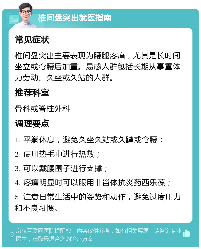 椎间盘突出就医指南 常见症状 椎间盘突出主要表现为腰腿疼痛，尤其是长时间坐立或弯腰后加重。易感人群包括长期从事重体力劳动、久坐或久站的人群。 推荐科室 骨科或脊柱外科 调理要点 1. 平躺休息，避免久坐久站或久蹲或弯腰； 2. 使用热毛巾进行热敷； 3. 可以戴腰围子进行支撑； 4. 疼痛明显时可以服用非甾体抗炎药西乐葆； 5. 注意日常生活中的姿势和动作，避免过度用力和不良习惯。