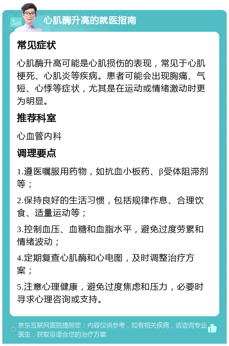 心肌酶升高的就医指南 常见症状 心肌酶升高可能是心肌损伤的表现，常见于心肌梗死、心肌炎等疾病。患者可能会出现胸痛、气短、心悸等症状，尤其是在运动或情绪激动时更为明显。 推荐科室 心血管内科 调理要点 1.遵医嘱服用药物，如抗血小板药、β受体阻滞剂等； 2.保持良好的生活习惯，包括规律作息、合理饮食、适量运动等； 3.控制血压、血糖和血脂水平，避免过度劳累和情绪波动； 4.定期复查心肌酶和心电图，及时调整治疗方案； 5.注意心理健康，避免过度焦虑和压力，必要时寻求心理咨询或支持。