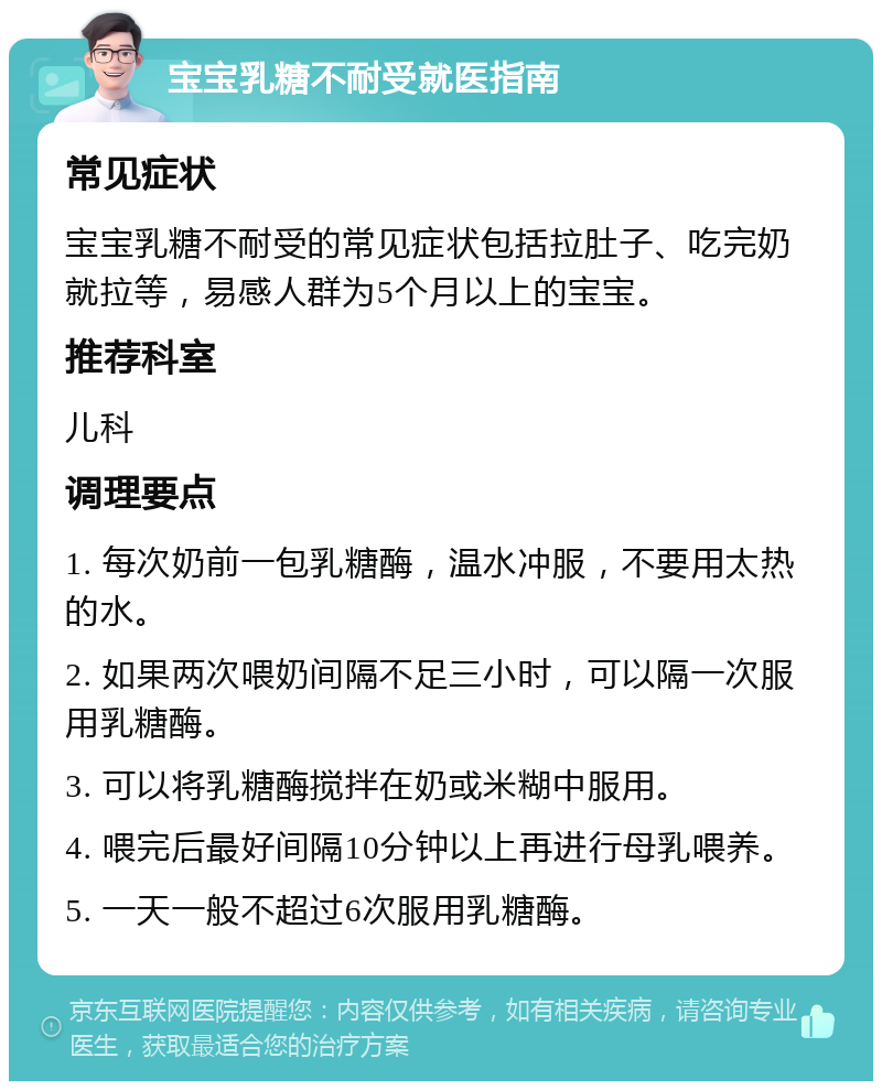 宝宝乳糖不耐受就医指南 常见症状 宝宝乳糖不耐受的常见症状包括拉肚子、吃完奶就拉等，易感人群为5个月以上的宝宝。 推荐科室 儿科 调理要点 1. 每次奶前一包乳糖酶，温水冲服，不要用太热的水。 2. 如果两次喂奶间隔不足三小时，可以隔一次服用乳糖酶。 3. 可以将乳糖酶搅拌在奶或米糊中服用。 4. 喂完后最好间隔10分钟以上再进行母乳喂养。 5. 一天一般不超过6次服用乳糖酶。