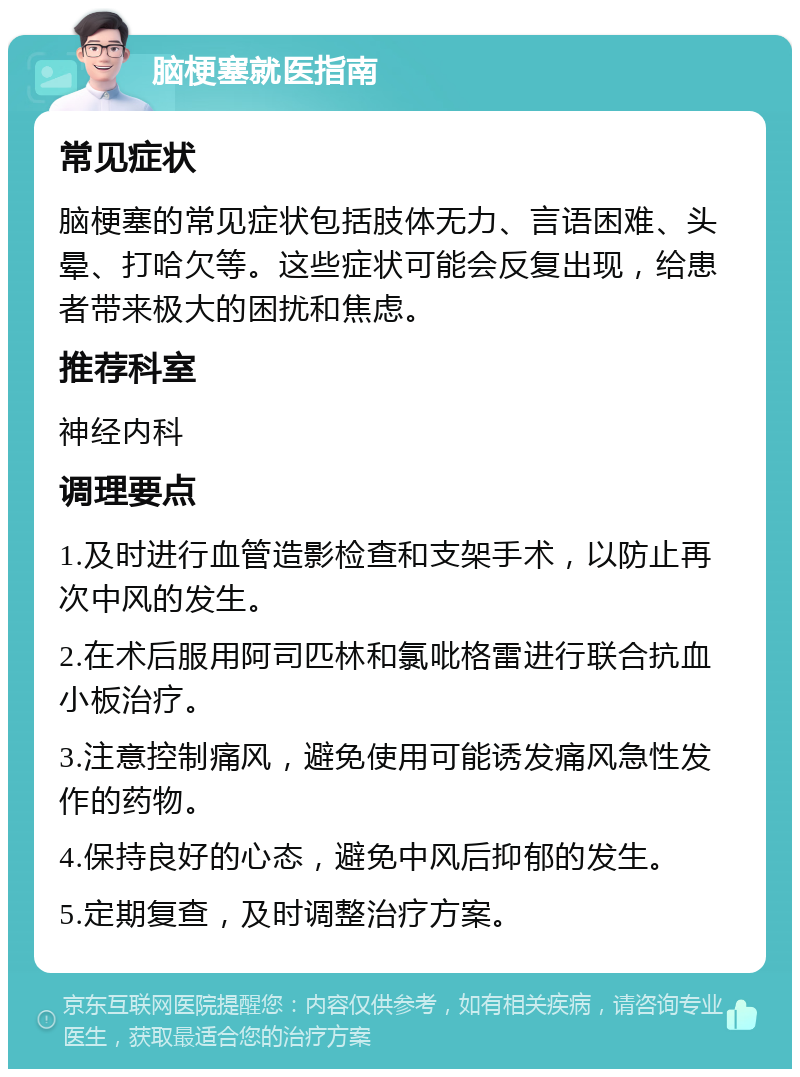 脑梗塞就医指南 常见症状 脑梗塞的常见症状包括肢体无力、言语困难、头晕、打哈欠等。这些症状可能会反复出现，给患者带来极大的困扰和焦虑。 推荐科室 神经内科 调理要点 1.及时进行血管造影检查和支架手术，以防止再次中风的发生。 2.在术后服用阿司匹林和氯吡格雷进行联合抗血小板治疗。 3.注意控制痛风，避免使用可能诱发痛风急性发作的药物。 4.保持良好的心态，避免中风后抑郁的发生。 5.定期复查，及时调整治疗方案。