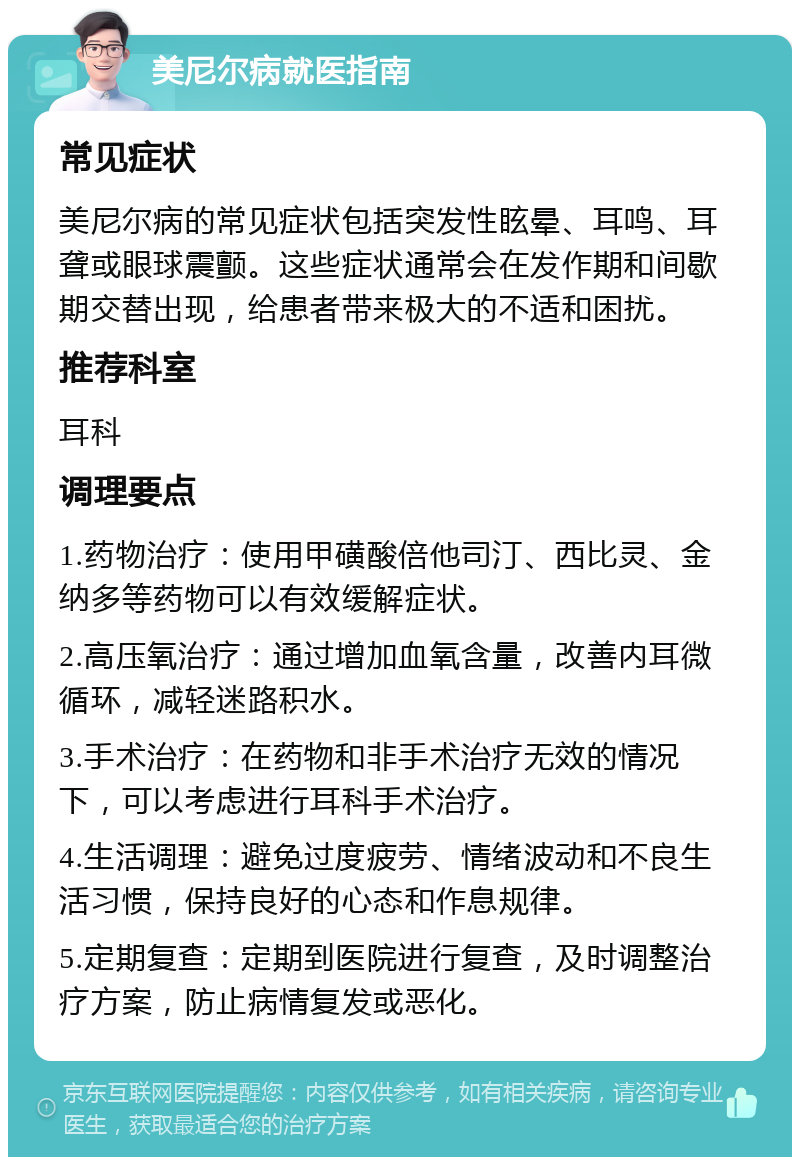 美尼尔病就医指南 常见症状 美尼尔病的常见症状包括突发性眩晕、耳鸣、耳聋或眼球震颤。这些症状通常会在发作期和间歇期交替出现，给患者带来极大的不适和困扰。 推荐科室 耳科 调理要点 1.药物治疗：使用甲磺酸倍他司汀、西比灵、金纳多等药物可以有效缓解症状。 2.高压氧治疗：通过增加血氧含量，改善内耳微循环，减轻迷路积水。 3.手术治疗：在药物和非手术治疗无效的情况下，可以考虑进行耳科手术治疗。 4.生活调理：避免过度疲劳、情绪波动和不良生活习惯，保持良好的心态和作息规律。 5.定期复查：定期到医院进行复查，及时调整治疗方案，防止病情复发或恶化。