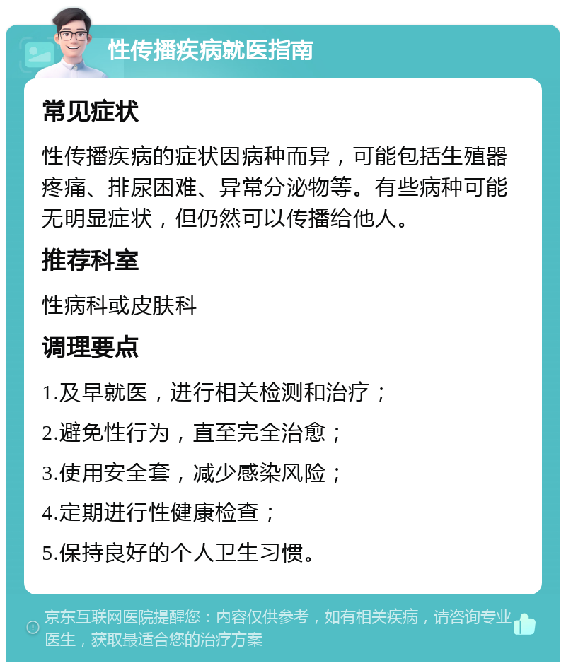 性传播疾病就医指南 常见症状 性传播疾病的症状因病种而异，可能包括生殖器疼痛、排尿困难、异常分泌物等。有些病种可能无明显症状，但仍然可以传播给他人。 推荐科室 性病科或皮肤科 调理要点 1.及早就医，进行相关检测和治疗； 2.避免性行为，直至完全治愈； 3.使用安全套，减少感染风险； 4.定期进行性健康检查； 5.保持良好的个人卫生习惯。