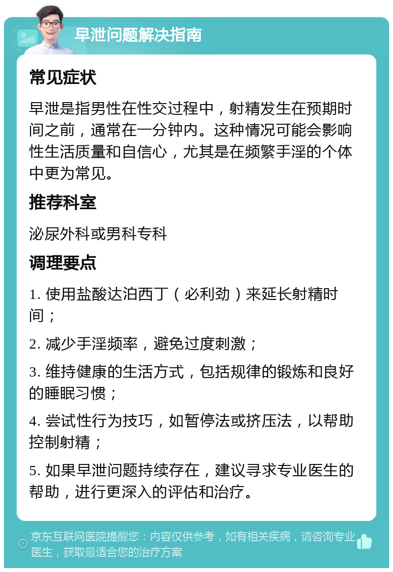 早泄问题解决指南 常见症状 早泄是指男性在性交过程中，射精发生在预期时间之前，通常在一分钟内。这种情况可能会影响性生活质量和自信心，尤其是在频繁手淫的个体中更为常见。 推荐科室 泌尿外科或男科专科 调理要点 1. 使用盐酸达泊西丁（必利劲）来延长射精时间； 2. 减少手淫频率，避免过度刺激； 3. 维持健康的生活方式，包括规律的锻炼和良好的睡眠习惯； 4. 尝试性行为技巧，如暂停法或挤压法，以帮助控制射精； 5. 如果早泄问题持续存在，建议寻求专业医生的帮助，进行更深入的评估和治疗。