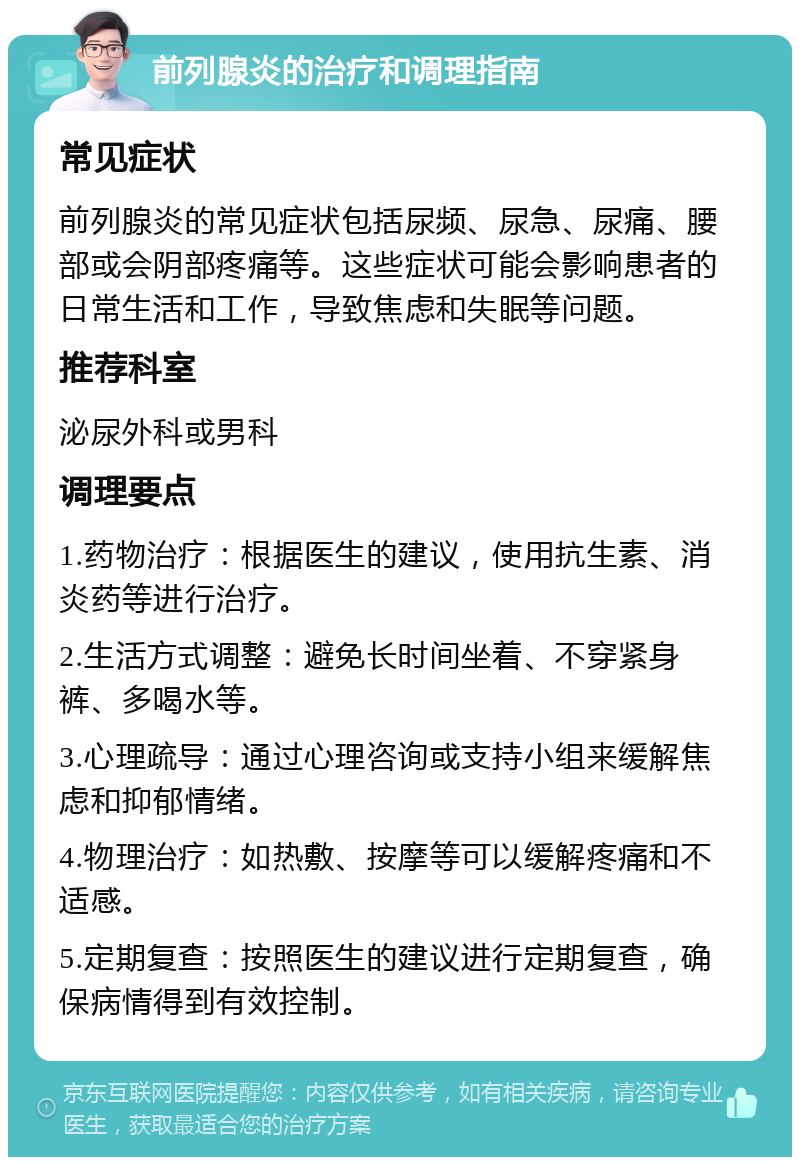 前列腺炎的治疗和调理指南 常见症状 前列腺炎的常见症状包括尿频、尿急、尿痛、腰部或会阴部疼痛等。这些症状可能会影响患者的日常生活和工作，导致焦虑和失眠等问题。 推荐科室 泌尿外科或男科 调理要点 1.药物治疗：根据医生的建议，使用抗生素、消炎药等进行治疗。 2.生活方式调整：避免长时间坐着、不穿紧身裤、多喝水等。 3.心理疏导：通过心理咨询或支持小组来缓解焦虑和抑郁情绪。 4.物理治疗：如热敷、按摩等可以缓解疼痛和不适感。 5.定期复查：按照医生的建议进行定期复查，确保病情得到有效控制。