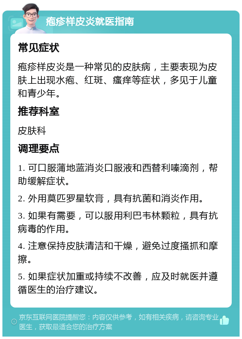 疱疹样皮炎就医指南 常见症状 疱疹样皮炎是一种常见的皮肤病，主要表现为皮肤上出现水疱、红斑、瘙痒等症状，多见于儿童和青少年。 推荐科室 皮肤科 调理要点 1. 可口服蒲地蓝消炎口服液和西替利嗪滴剂，帮助缓解症状。 2. 外用莫匹罗星软膏，具有抗菌和消炎作用。 3. 如果有需要，可以服用利巴韦林颗粒，具有抗病毒的作用。 4. 注意保持皮肤清洁和干燥，避免过度搔抓和摩擦。 5. 如果症状加重或持续不改善，应及时就医并遵循医生的治疗建议。