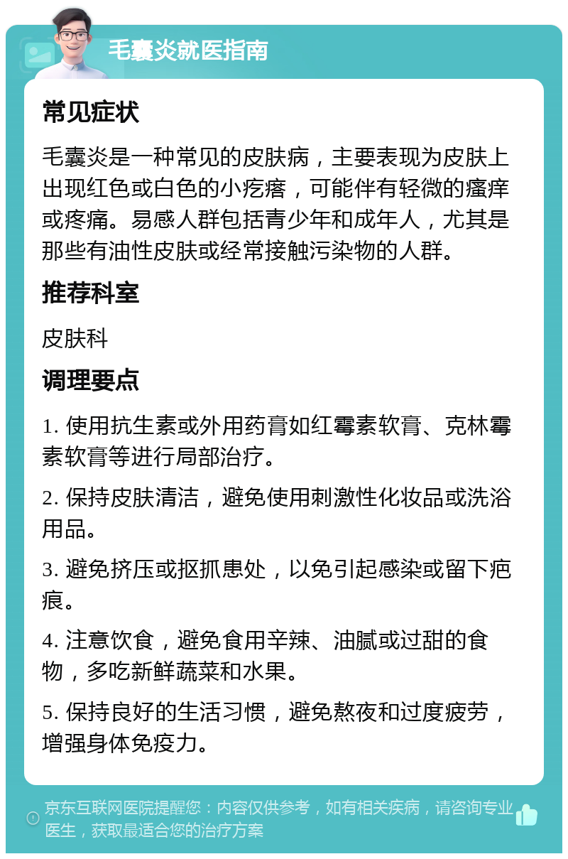 毛囊炎就医指南 常见症状 毛囊炎是一种常见的皮肤病，主要表现为皮肤上出现红色或白色的小疙瘩，可能伴有轻微的瘙痒或疼痛。易感人群包括青少年和成年人，尤其是那些有油性皮肤或经常接触污染物的人群。 推荐科室 皮肤科 调理要点 1. 使用抗生素或外用药膏如红霉素软膏、克林霉素软膏等进行局部治疗。 2. 保持皮肤清洁，避免使用刺激性化妆品或洗浴用品。 3. 避免挤压或抠抓患处，以免引起感染或留下疤痕。 4. 注意饮食，避免食用辛辣、油腻或过甜的食物，多吃新鲜蔬菜和水果。 5. 保持良好的生活习惯，避免熬夜和过度疲劳，增强身体免疫力。