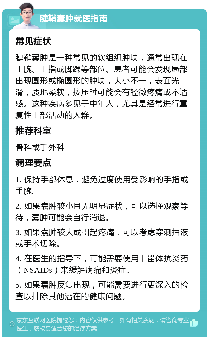 腱鞘囊肿就医指南 常见症状 腱鞘囊肿是一种常见的软组织肿块，通常出现在手腕、手指或脚踝等部位。患者可能会发现局部出现圆形或椭圆形的肿块，大小不一，表面光滑，质地柔软，按压时可能会有轻微疼痛或不适感。这种疾病多见于中年人，尤其是经常进行重复性手部活动的人群。 推荐科室 骨科或手外科 调理要点 1. 保持手部休息，避免过度使用受影响的手指或手腕。 2. 如果囊肿较小且无明显症状，可以选择观察等待，囊肿可能会自行消退。 3. 如果囊肿较大或引起疼痛，可以考虑穿刺抽液或手术切除。 4. 在医生的指导下，可能需要使用非甾体抗炎药（NSAIDs）来缓解疼痛和炎症。 5. 如果囊肿反复出现，可能需要进行更深入的检查以排除其他潜在的健康问题。