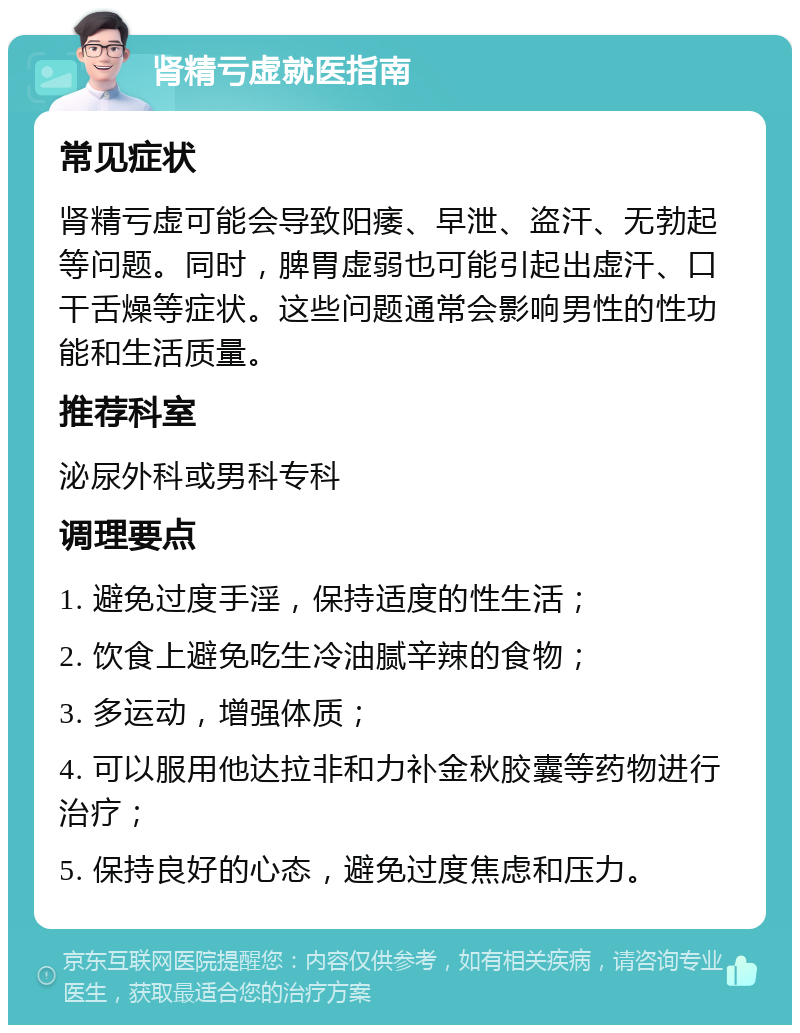 肾精亏虚就医指南 常见症状 肾精亏虚可能会导致阳痿、早泄、盗汗、无勃起等问题。同时，脾胃虚弱也可能引起出虚汗、口干舌燥等症状。这些问题通常会影响男性的性功能和生活质量。 推荐科室 泌尿外科或男科专科 调理要点 1. 避免过度手淫，保持适度的性生活； 2. 饮食上避免吃生冷油腻辛辣的食物； 3. 多运动，增强体质； 4. 可以服用他达拉非和力补金秋胶囊等药物进行治疗； 5. 保持良好的心态，避免过度焦虑和压力。