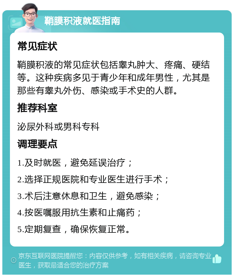 鞘膜积液就医指南 常见症状 鞘膜积液的常见症状包括睾丸肿大、疼痛、硬结等。这种疾病多见于青少年和成年男性，尤其是那些有睾丸外伤、感染或手术史的人群。 推荐科室 泌尿外科或男科专科 调理要点 1.及时就医，避免延误治疗； 2.选择正规医院和专业医生进行手术； 3.术后注意休息和卫生，避免感染； 4.按医嘱服用抗生素和止痛药； 5.定期复查，确保恢复正常。